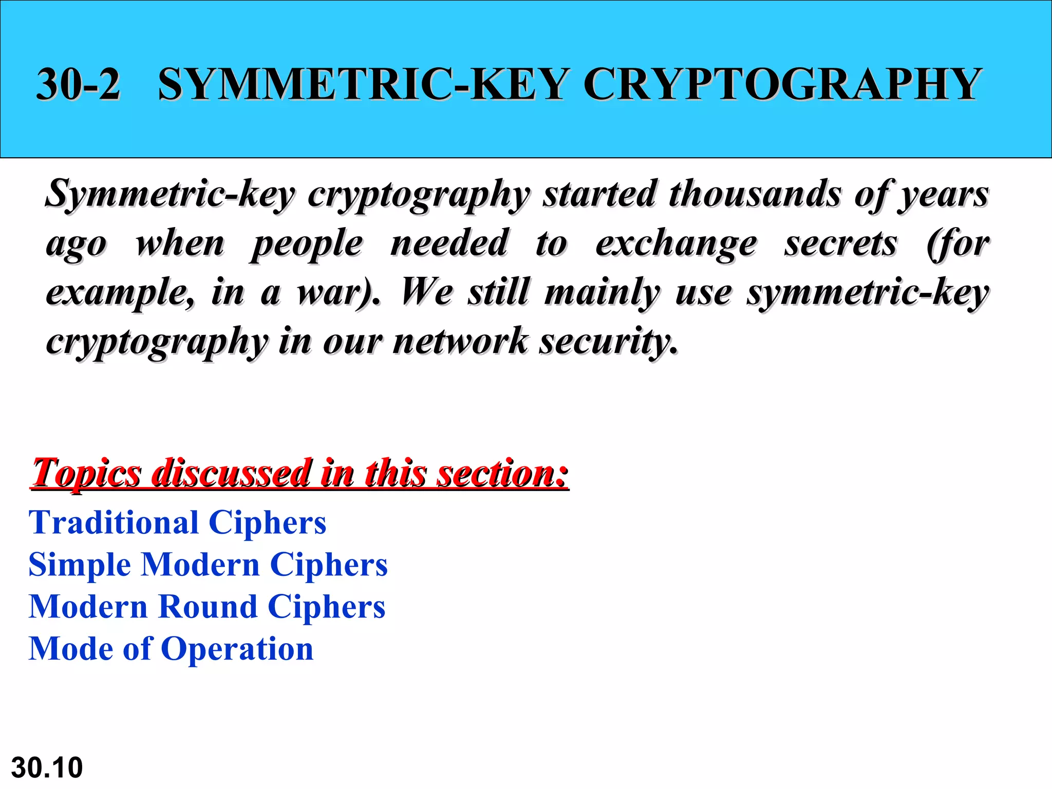 30-2  SYMMETRIC-KEY CRYPTOGRAPHY Symmetric-key cryptography started thousands of years ago when people needed to exchange secrets (for example, in a war). We still mainly use symmetric-key cryptography in our network security.  Traditional Ciphers Simple Modern Ciphers Modern Round Ciphers Mode of Operation Topics discussed in this section: 