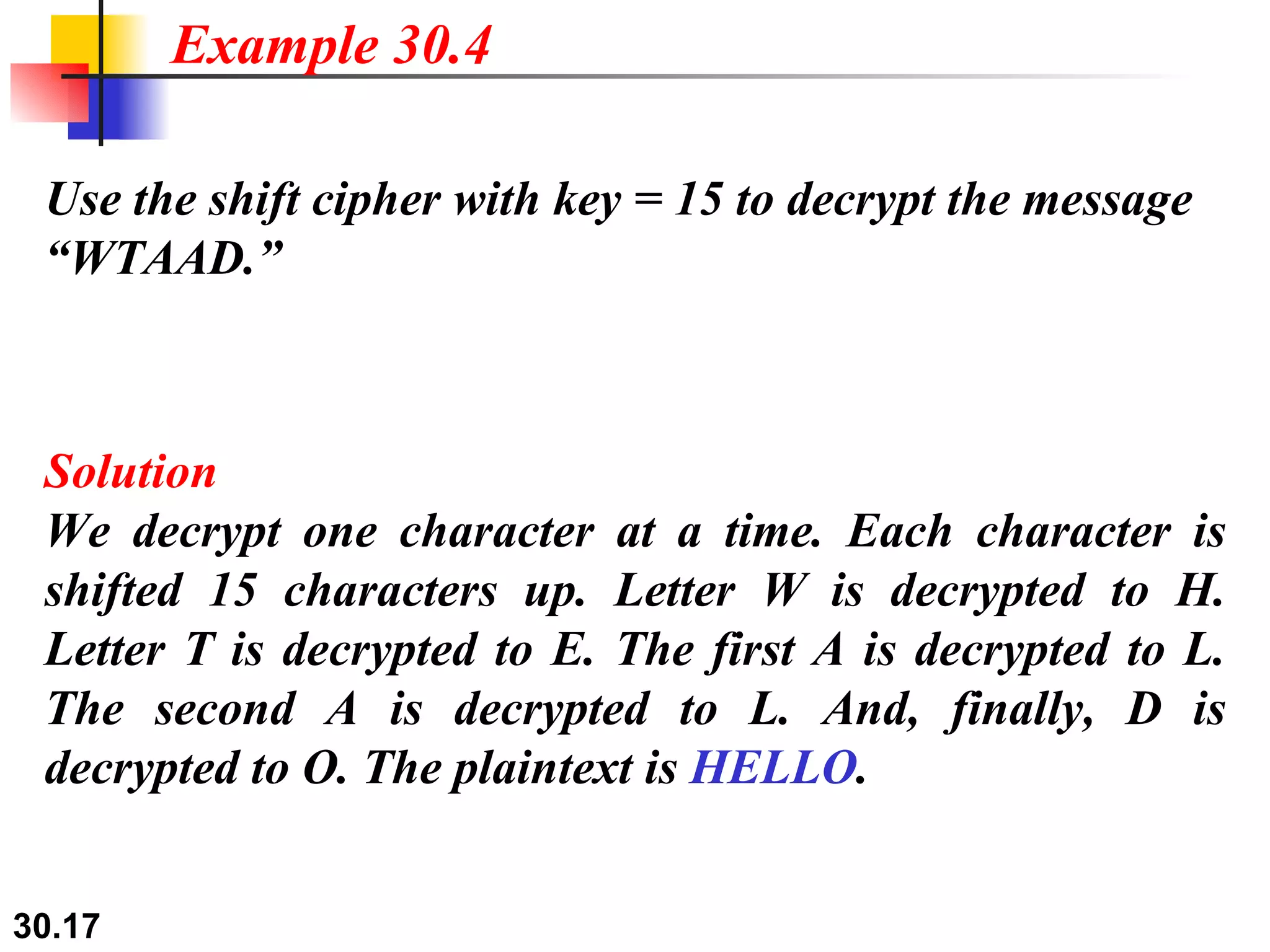 Use the shift cipher with key = 15 to decrypt the message “WTAAD.” Solution We decrypt one character at a time. Each character is shifted 15 characters up. Letter W is decrypted to H. Letter T is decrypted to E. The first A is decrypted to L. The second A is decrypted to L. And, finally, D is decrypted to O. The plaintext is  HELLO . Example 30.4 
