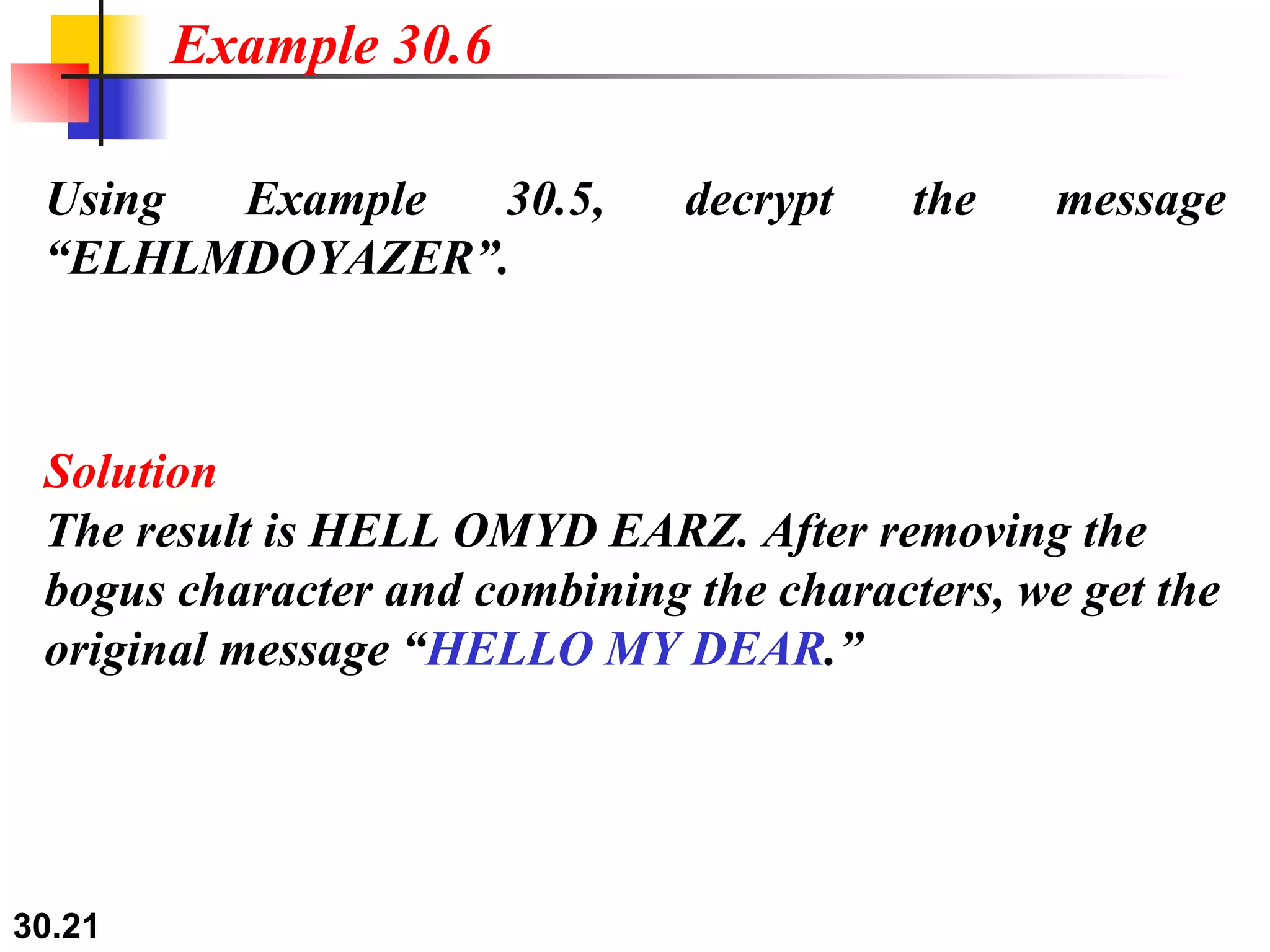 Using Example 30.5, decrypt the message “ELHLMDOYAZER”. Solution The result is HELL OMYD EARZ. After removing the bogus character and combining the characters, we get the original message “ HELLO MY DEAR .” Example 30.6 