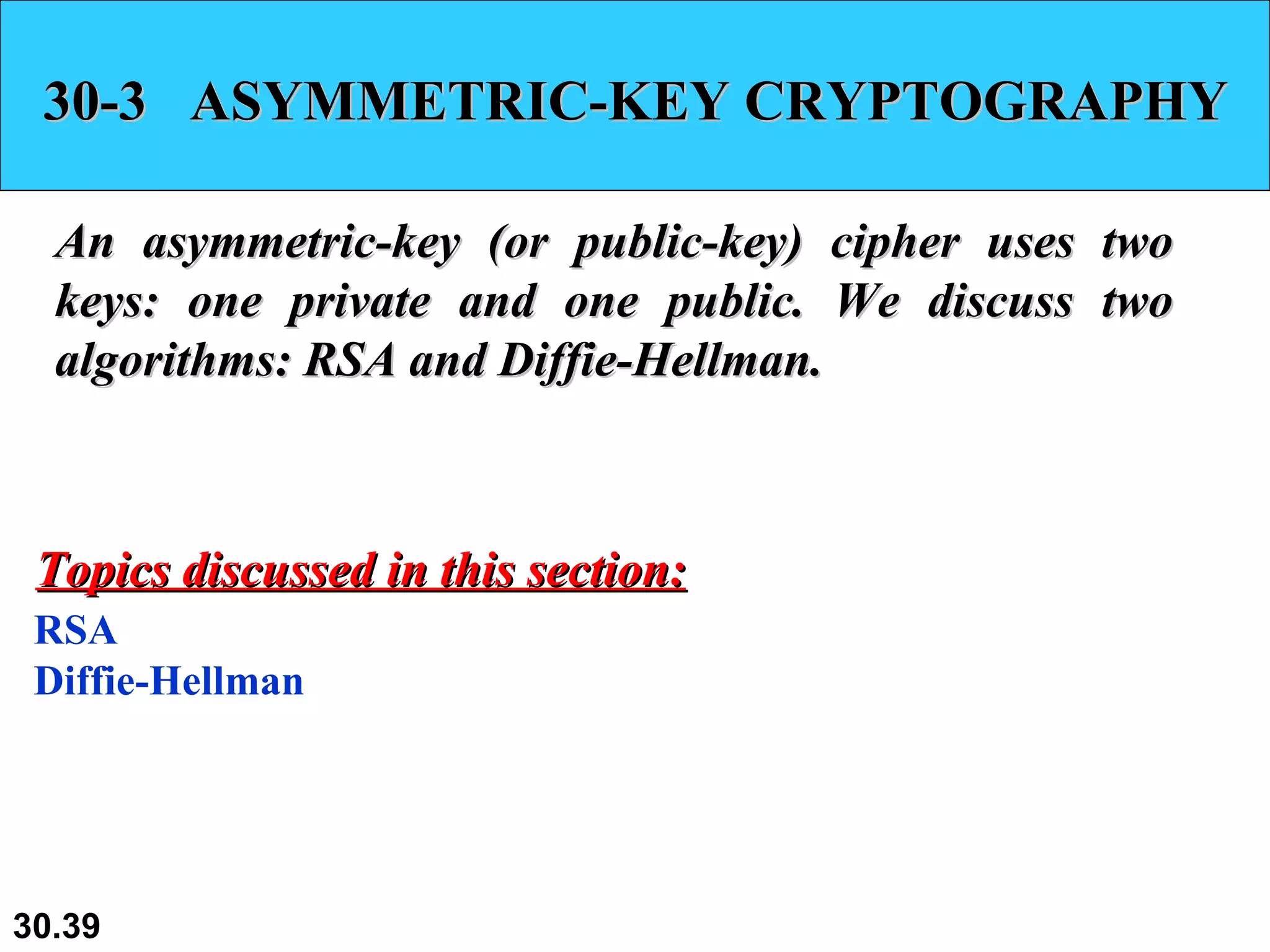 30-3  ASYMMETRIC-KEY CRYPTOGRAPHY An asymmetric-key (or public-key) cipher uses two keys: one private and one public. We discuss two algorithms: RSA and Diffie-Hellman. RSA Diffie-Hellman Topics discussed in this section: 