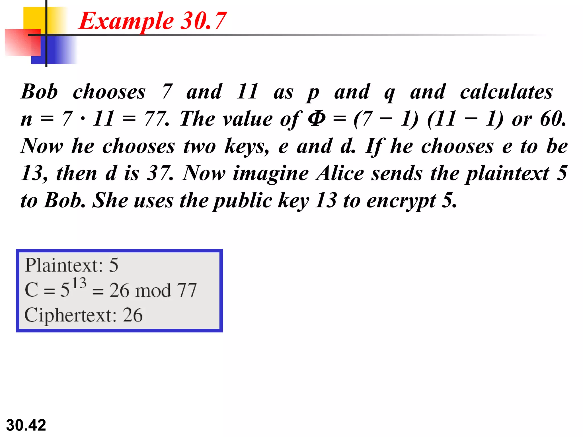 Bob chooses 7 and 11 as p and q and calculates  n = 7 · 11 = 77. The value of    = (7 − 1) (11 − 1) or 60. Now he chooses two keys, e and d. If he chooses e to be 13, then d is 37. Now imagine Alice sends the plaintext 5 to Bob. She uses the public key 13 to encrypt 5. Example 30.7 