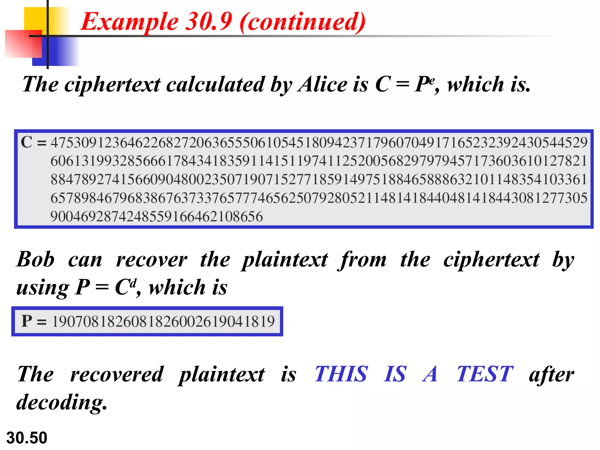 The ciphertext calculated by Alice is C = P e , which is. Example 30.9 (continued) Bob can recover the plaintext from the ciphertext by using P = C d , which is The recovered plaintext is  THIS IS A TEST  after decoding. 