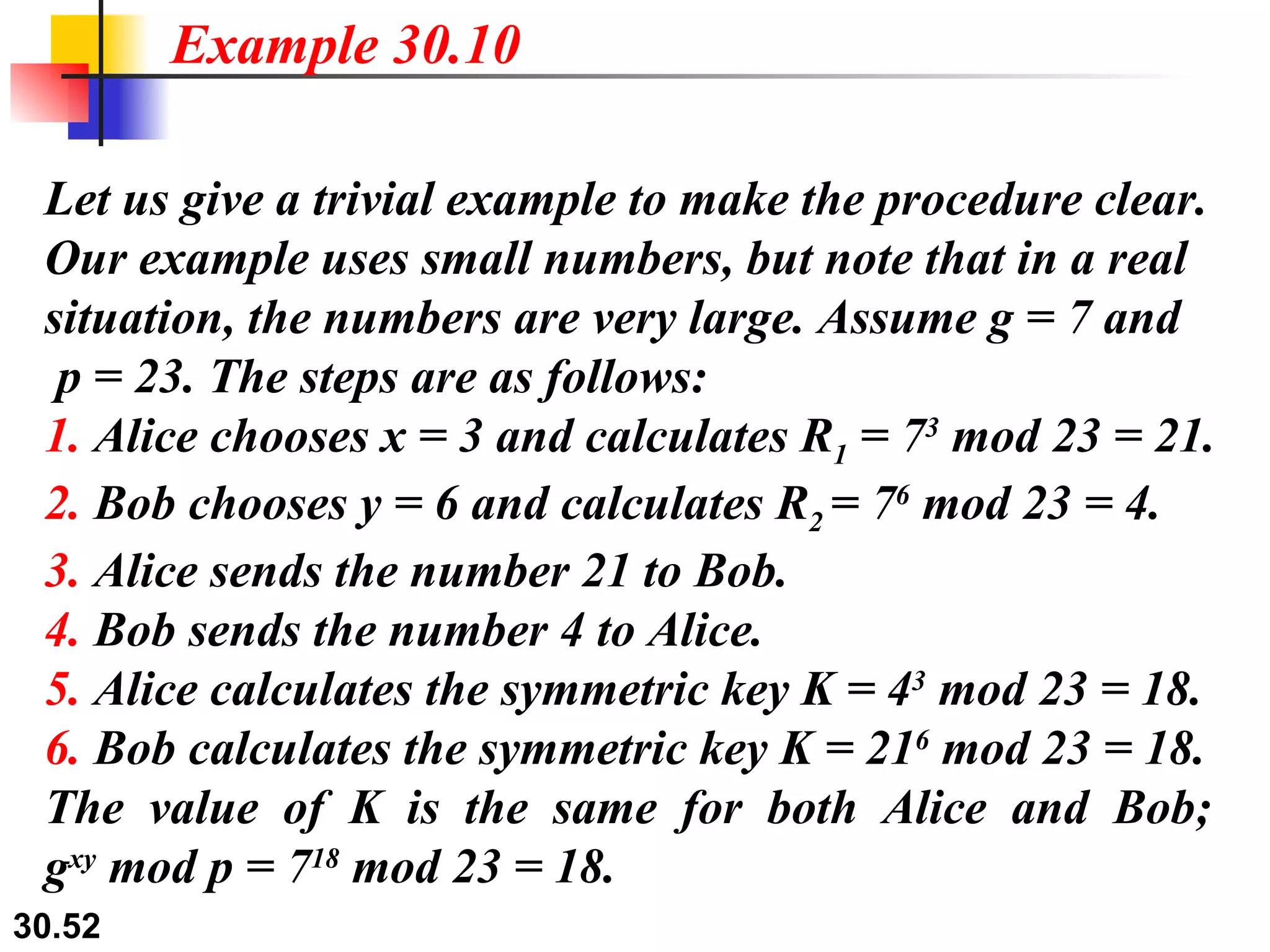 Let us give a trivial example to make the procedure clear. Our example uses small numbers, but note that in a real situation, the numbers are very large. Assume g = 7 and   p = 23. The steps are as follows: 1.  Alice chooses x = 3 and calculates R 1  = 7 3  mod 23 = 21. 2.  Bob chooses y = 6 and calculates R 2  = 7 6  mod 23 = 4. 3.  Alice sends the number 21 to Bob. 4.  Bob sends the number 4 to Alice. 5.  Alice calculates the symmetric key K = 4 3  mod 23 = 18. 6.  Bob calculates the symmetric key K = 21 6  mod 23 = 18. The value of K is the same for both Alice and Bob;  g xy  mod p = 7 18  mod 23 = 18. Example 30.10 