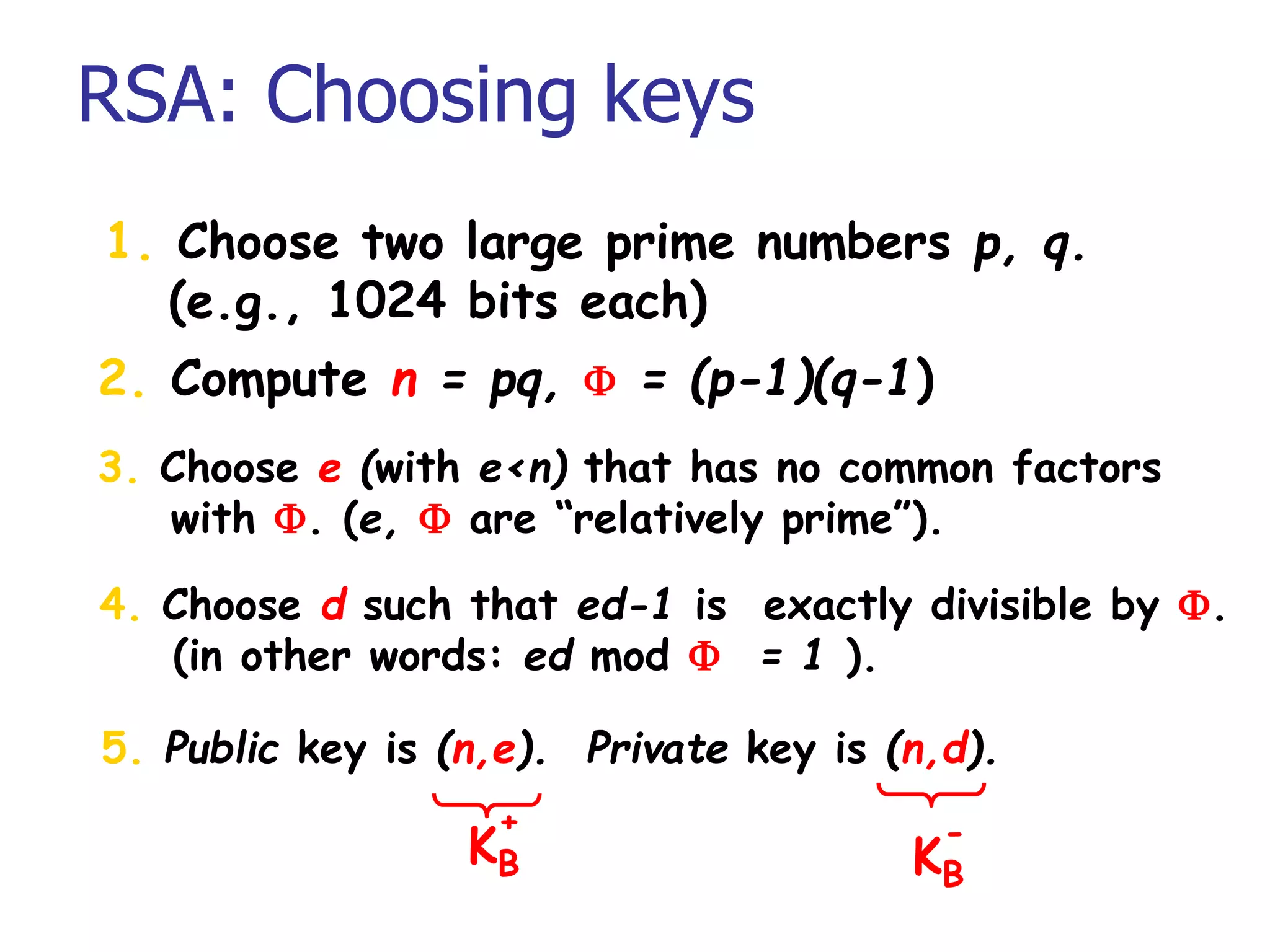 RSA: Choosing keys
1. Choose two large prime numbers p, q.
(e.g., 1024 bits each)
2. Compute n = pq, F = (p-1)(q-1)
3. Choose e (with e<n) that has no common factors
with F. (e, F are “relatively prime”).
4. Choose d such that ed-1 is exactly divisible by F.
(in other words: ed mod F = 1 ).
5. Public key is (n,e). Private key is (n,d).
KB
+
KB
-
 