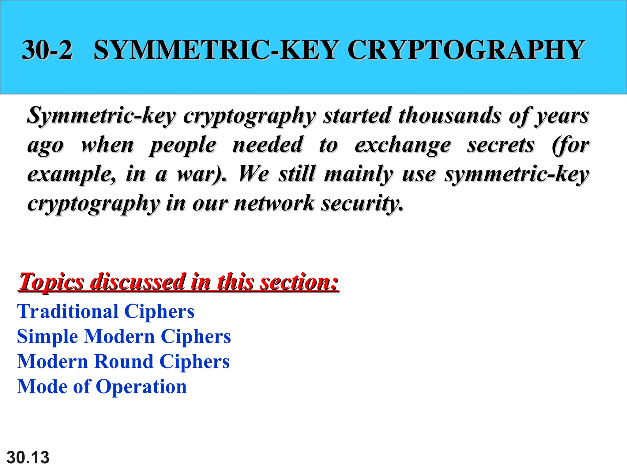 30.13
30-2 SYMMETRIC-KEY CRYPTOGRAPHY
30-2 SYMMETRIC-KEY CRYPTOGRAPHY
Symmetric-key cryptography started thousands of years
Symmetric-key cryptography started thousands of years
ago when people needed to exchange secrets (for
ago when people needed to exchange secrets (for
example, in a war). We still mainly use symmetric-key
example, in a war). We still mainly use symmetric-key
cryptography in our network security.
cryptography in our network security.
Traditional Ciphers
Simple Modern Ciphers
Modern Round Ciphers
Mode of Operation
Topics discussed in this section:
Topics discussed in this section:
 