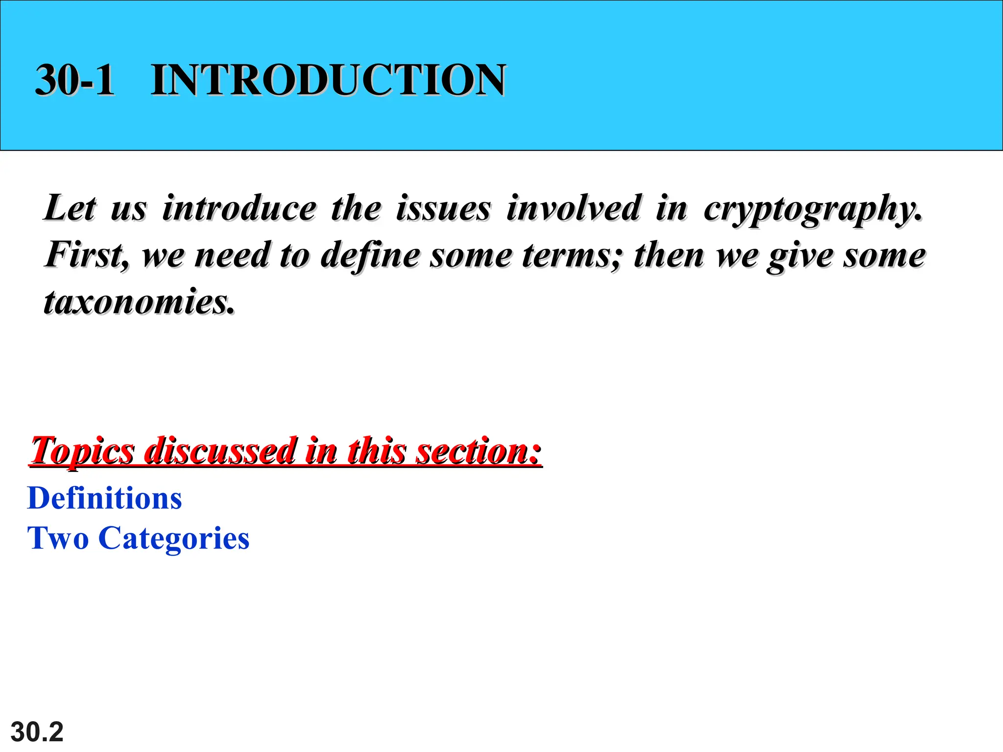 30.2
30-1 INTRODUCTION
30-1 INTRODUCTION
Let us introduce the issues involved in cryptography.
Let us introduce the issues involved in cryptography.
First, we need to define some terms; then we give some
First, we need to define some terms; then we give some
taxonomies.
taxonomies.
Definitions
Two Categories
Topics discussed in this section:
Topics discussed in this section:
 