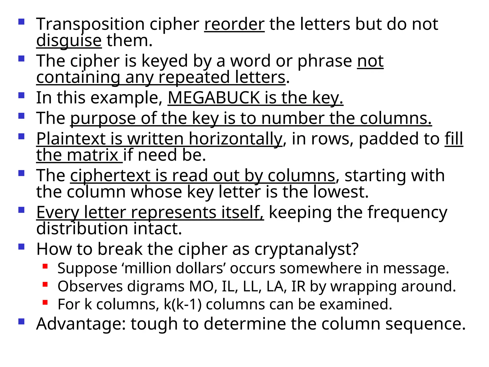  Transposition cipher reorder the letters but do not
disguise them.
 The cipher is keyed by a word or phrase not
containing any repeated letters.
 In this example, MEGABUCK is the key.
 The purpose of the key is to number the columns.
 Plaintext is written horizontally, in rows, padded to fill
the matrix if need be.
 The ciphertext is read out by columns, starting with
the column whose key letter is the lowest.
 Every letter represents itself, keeping the frequency
distribution intact.
 How to break the cipher as cryptanalyst?

Suppose ‘million dollars’ occurs somewhere in message.

Observes digrams MO, IL, LL, LA, IR by wrapping around.
 For k columns, k(k-1) columns can be examined.
 Advantage: tough to determine the column sequence.
 