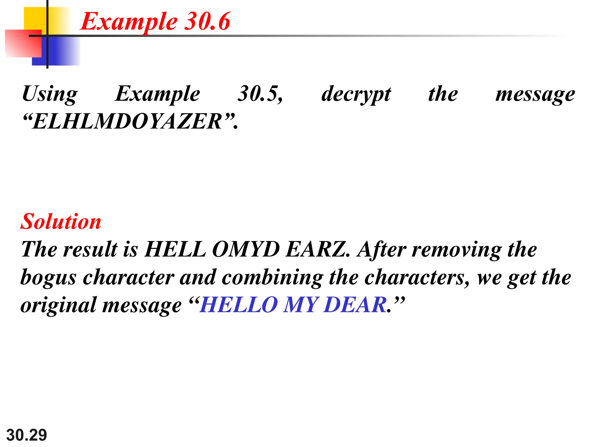 30.29
Using Example 30.5, decrypt the message
“ELHLMDOYAZER”.
Solution
The result is HELL OMYD EARZ. After removing the
bogus character and combining the characters, we get the
original message “HELLO MY DEAR.”
Example 30.6
 