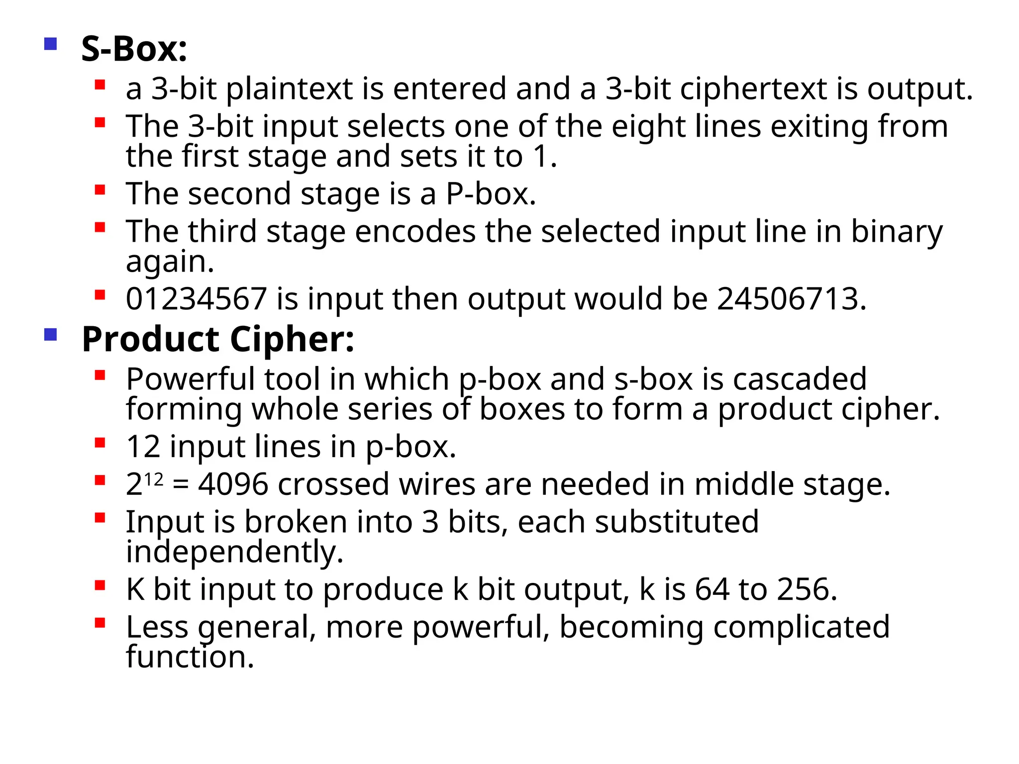 S-Box:
 a 3-bit plaintext is entered and a 3-bit ciphertext is output.
 The 3-bit input selects one of the eight lines exiting from
the first stage and sets it to 1.

The second stage is a P-box.

The third stage encodes the selected input line in binary
again.

01234567 is input then output would be 24506713.
 Product Cipher:
 Powerful tool in which p-box and s-box is cascaded
forming whole series of boxes to form a product cipher.
 12 input lines in p-box.

212
= 4096 crossed wires are needed in middle stage.

Input is broken into 3 bits, each substituted
independently.

K bit input to produce k bit output, k is 64 to 256.

Less general, more powerful, becoming complicated
function.
 