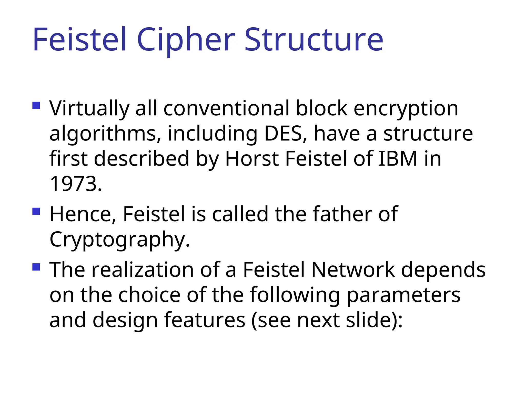 Feistel Cipher Structure
 Virtually all conventional block encryption
algorithms, including DES, have a structure
first described by Horst Feistel of IBM in
1973.
 Hence, Feistel is called the father of
Cryptography.
 The realization of a Feistel Network depends
on the choice of the following parameters
and design features (see next slide):
 