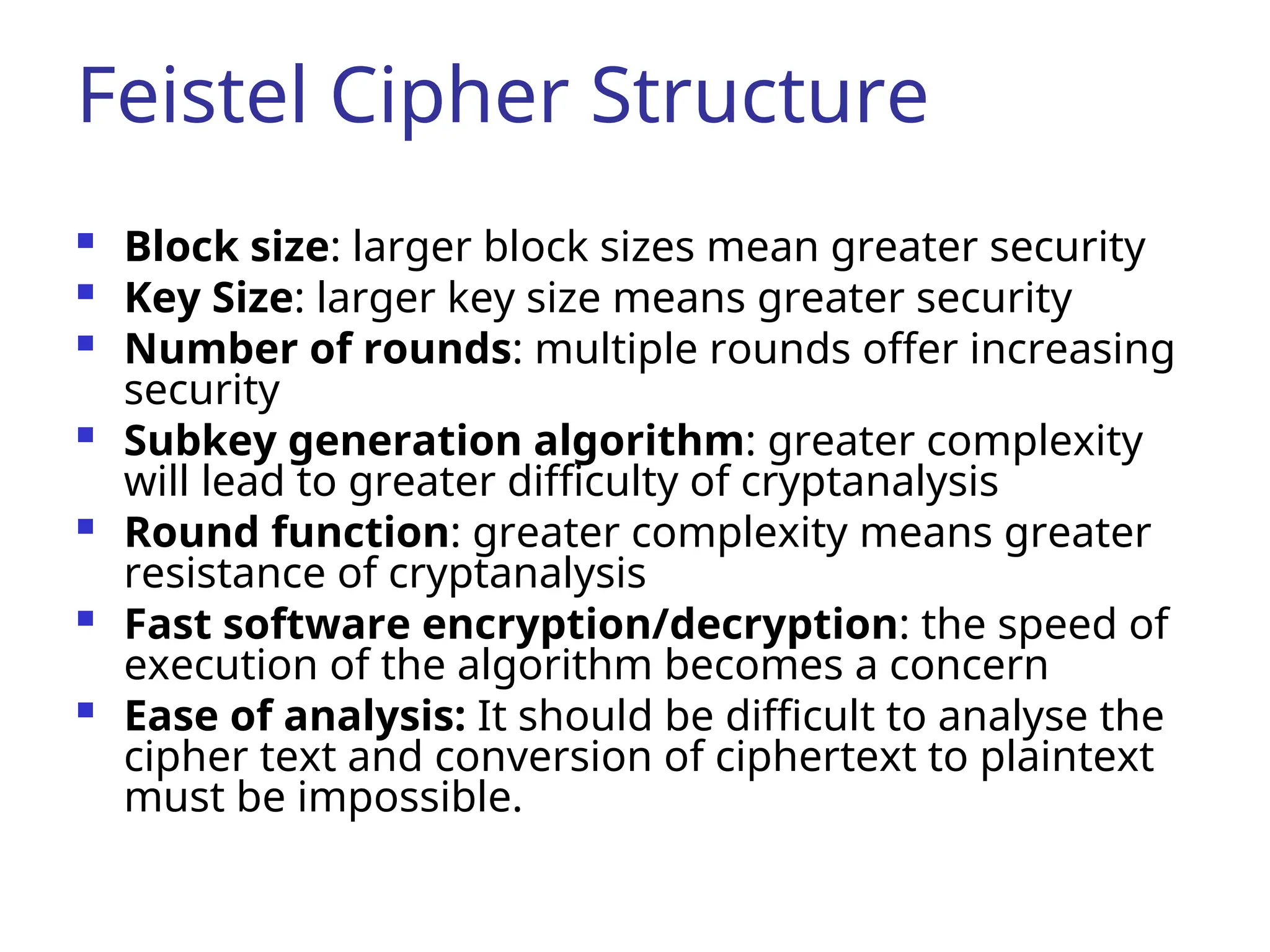 Feistel Cipher Structure
 Block size: larger block sizes mean greater security
 Key Size: larger key size means greater security
 Number of rounds: multiple rounds offer increasing
security
 Subkey generation algorithm: greater complexity
will lead to greater difficulty of cryptanalysis
 Round function: greater complexity means greater
resistance of cryptanalysis
 Fast software encryption/decryption: the speed of
execution of the algorithm becomes a concern
 Ease of analysis: It should be difficult to analyse the
cipher text and conversion of ciphertext to plaintext
must be impossible.
 