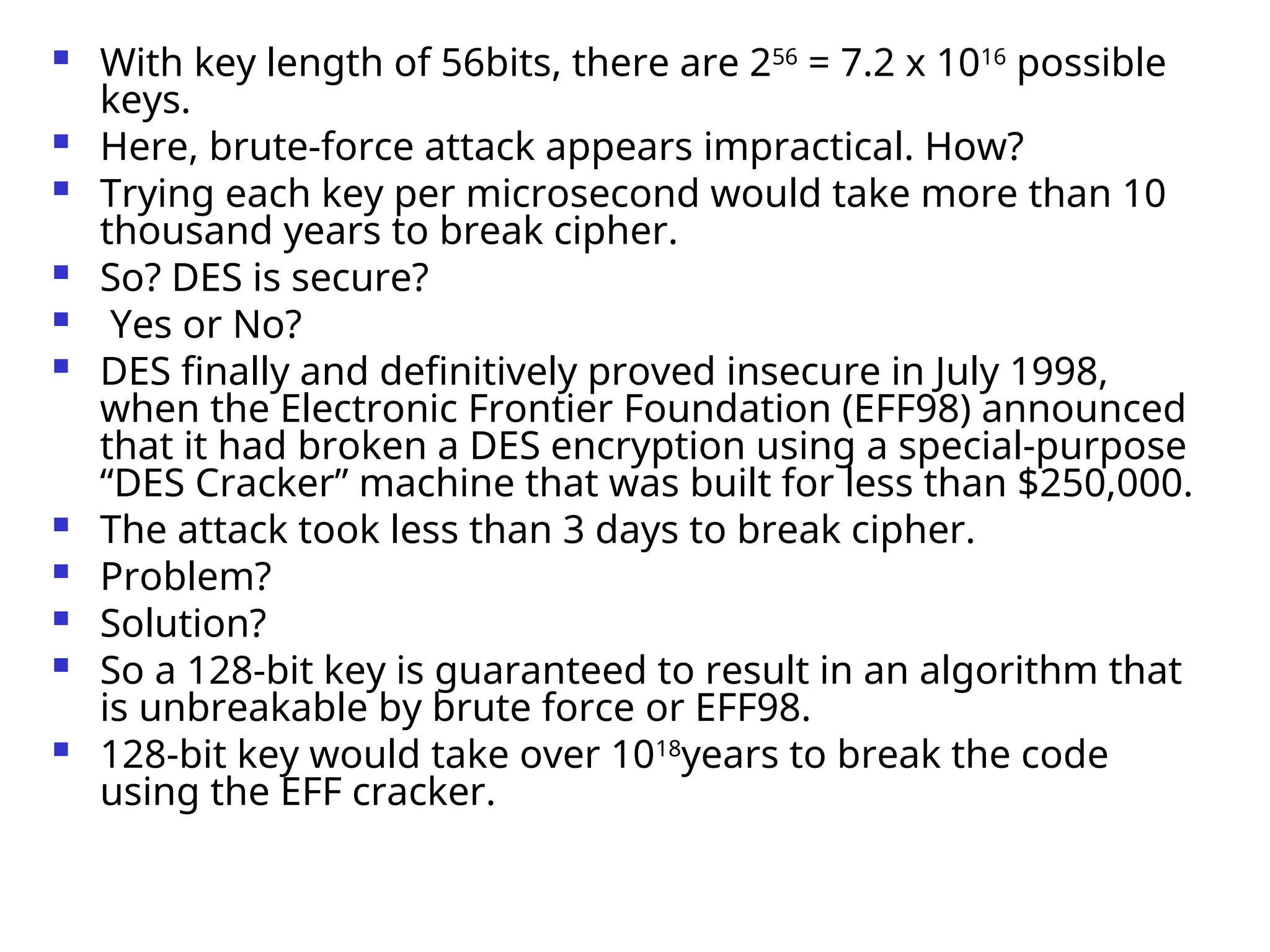  With key length of 56bits, there are 256
= 7.2 x 1016
possible
keys.
 Here, brute-force attack appears impractical. How?
 Trying each key per microsecond would take more than 10
thousand years to break cipher.
 So? DES is secure?
 Yes or No?
 DES finally and definitively proved insecure in July 1998,
when the Electronic Frontier Foundation (EFF98) announced
that it had broken a DES encryption using a special-purpose
“DES Cracker” machine that was built for less than $250,000.
 The attack took less than 3 days to break cipher.
 Problem?
 Solution?
 So a 128-bit key is guaranteed to result in an algorithm that
is unbreakable by brute force or EFF98.
 128-bit key would take over 1018
years to break the code
using the EFF cracker.
 