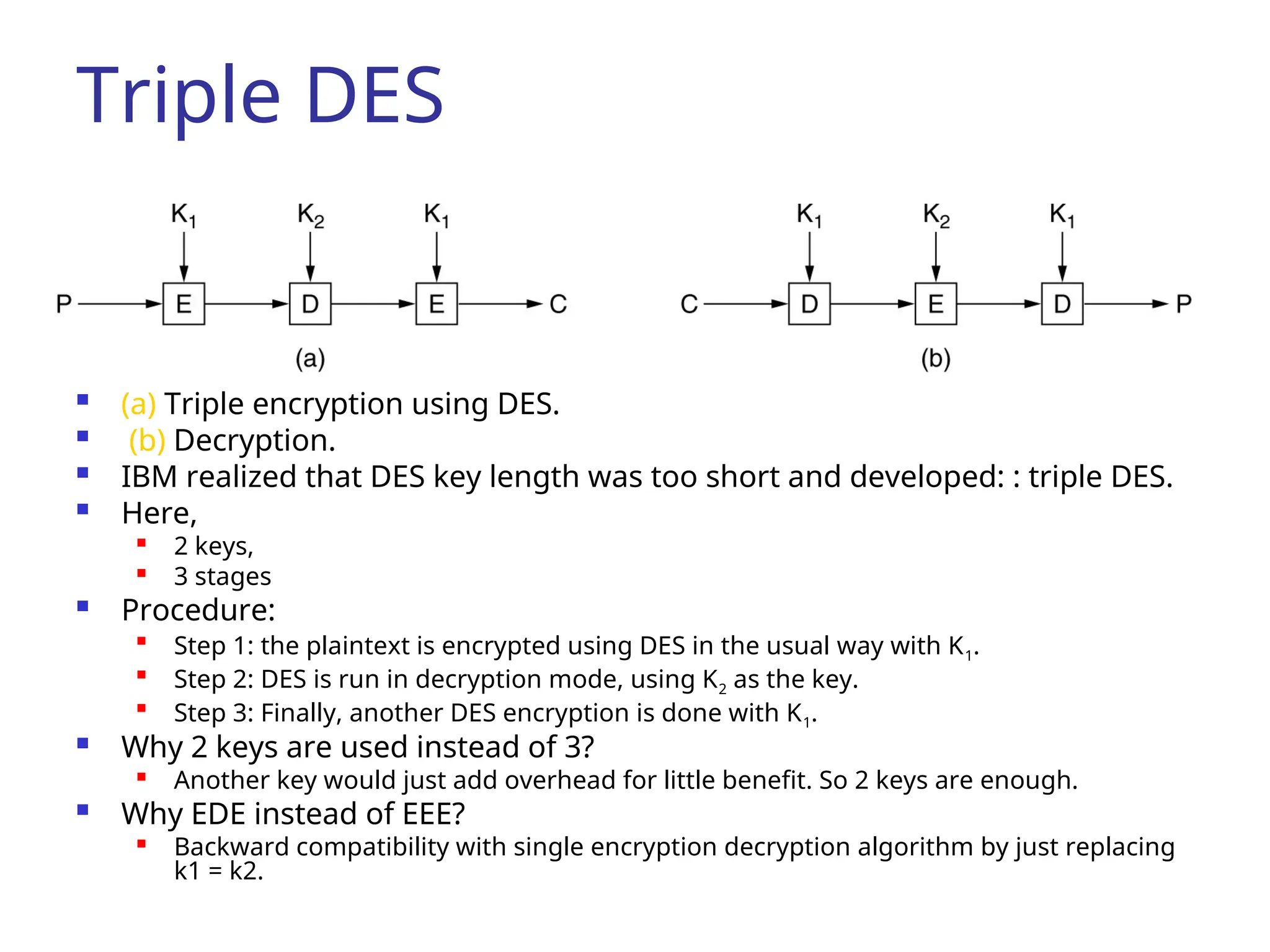 Triple DES
 (a) Triple encryption using DES.
 (b) Decryption.
 IBM realized that DES key length was too short and developed: : triple DES.
 Here,
 2 keys,
 3 stages
 Procedure:

Step 1: the plaintext is encrypted using DES in the usual way with K1.

Step 2: DES is run in decryption mode, using K2 as the key.

Step 3: Finally, another DES encryption is done with K1.
 Why 2 keys are used instead of 3?

Another key would just add overhead for little benefit. So 2 keys are enough.
 Why EDE instead of EEE?

Backward compatibility with single encryption decryption algorithm by just replacing
k1 = k2.
 