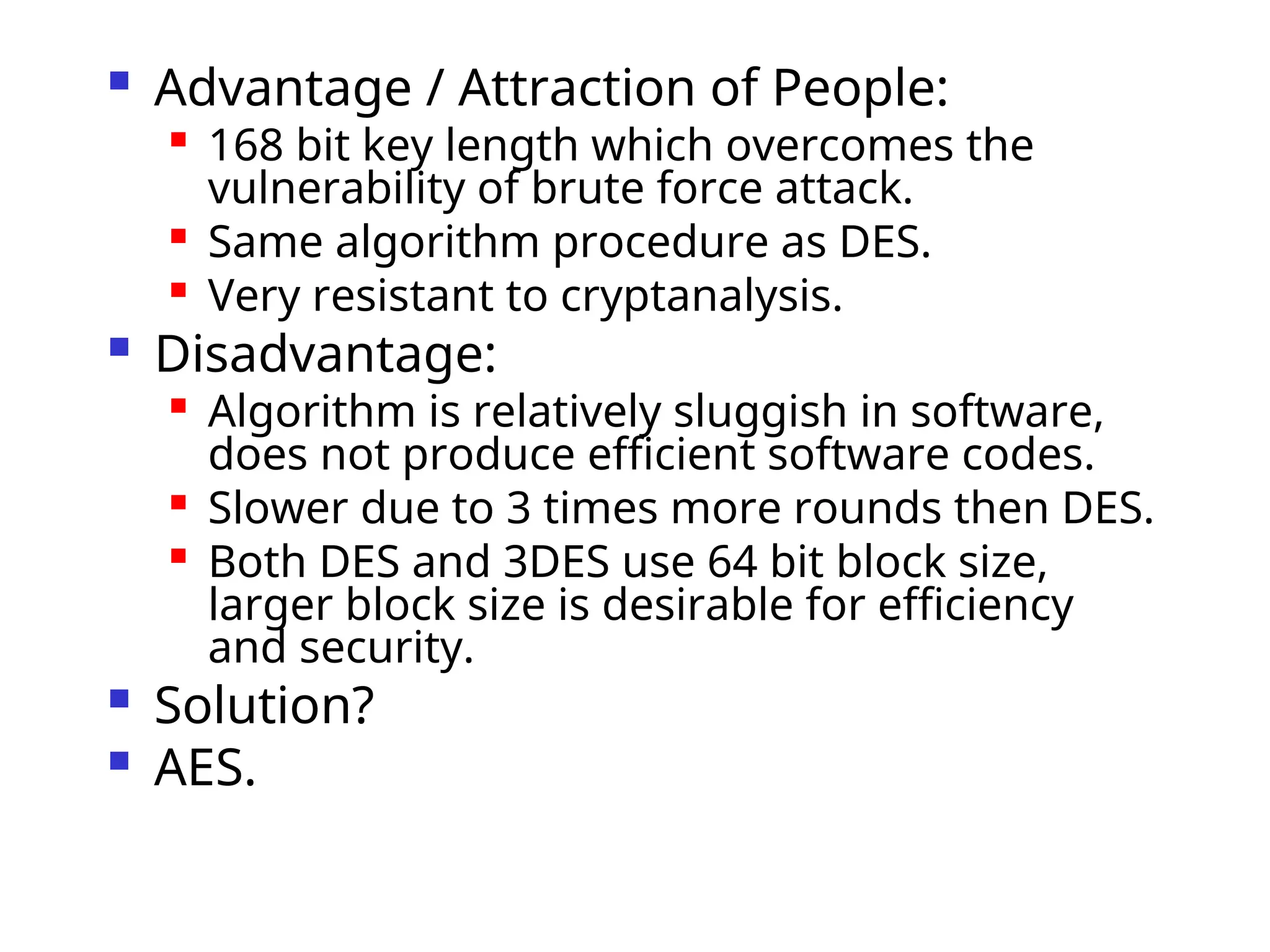  Advantage / Attraction of People:

168 bit key length which overcomes the
vulnerability of brute force attack.

Same algorithm procedure as DES.

Very resistant to cryptanalysis.
 Disadvantage:

Algorithm is relatively sluggish in software,
does not produce efficient software codes.

Slower due to 3 times more rounds then DES.

Both DES and 3DES use 64 bit block size,
larger block size is desirable for efficiency
and security.
 Solution?
 AES.
 
