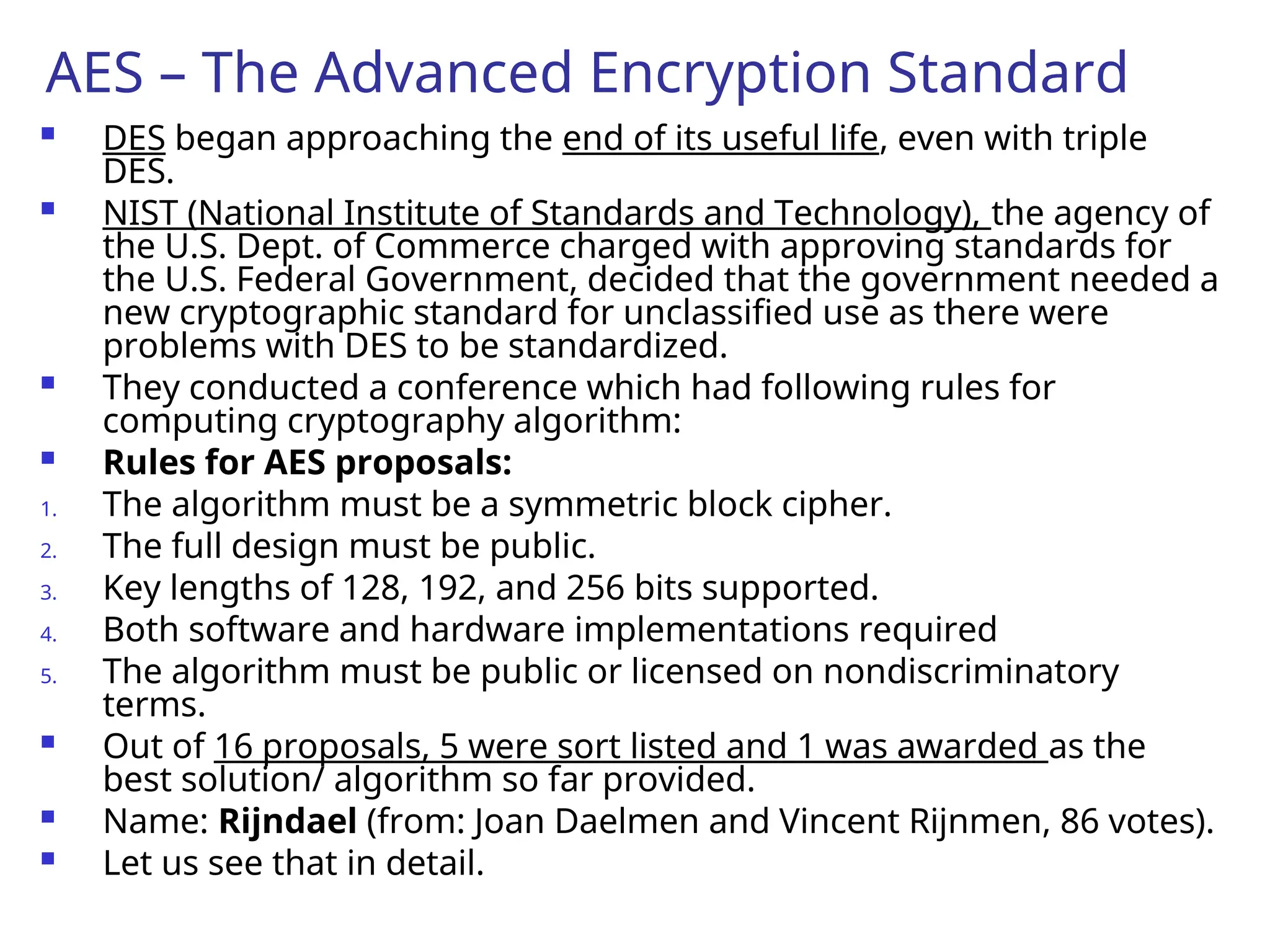 AES – The Advanced Encryption Standard
 DES began approaching the end of its useful life, even with triple
DES.
 NIST (National Institute of Standards and Technology), the agency of
the U.S. Dept. of Commerce charged with approving standards for
the U.S. Federal Government, decided that the government needed a
new cryptographic standard for unclassified use as there were
problems with DES to be standardized.
 They conducted a conference which had following rules for
computing cryptography algorithm:
 Rules for AES proposals:
1. The algorithm must be a symmetric block cipher.
2. The full design must be public.
3. Key lengths of 128, 192, and 256 bits supported.
4. Both software and hardware implementations required
5. The algorithm must be public or licensed on nondiscriminatory
terms.
 Out of 16 proposals, 5 were sort listed and 1 was awarded as the
best solution/ algorithm so far provided.
 Name: Rijndael (from: Joan Daelmen and Vincent Rijnmen, 86 votes).
 Let us see that in detail.
 