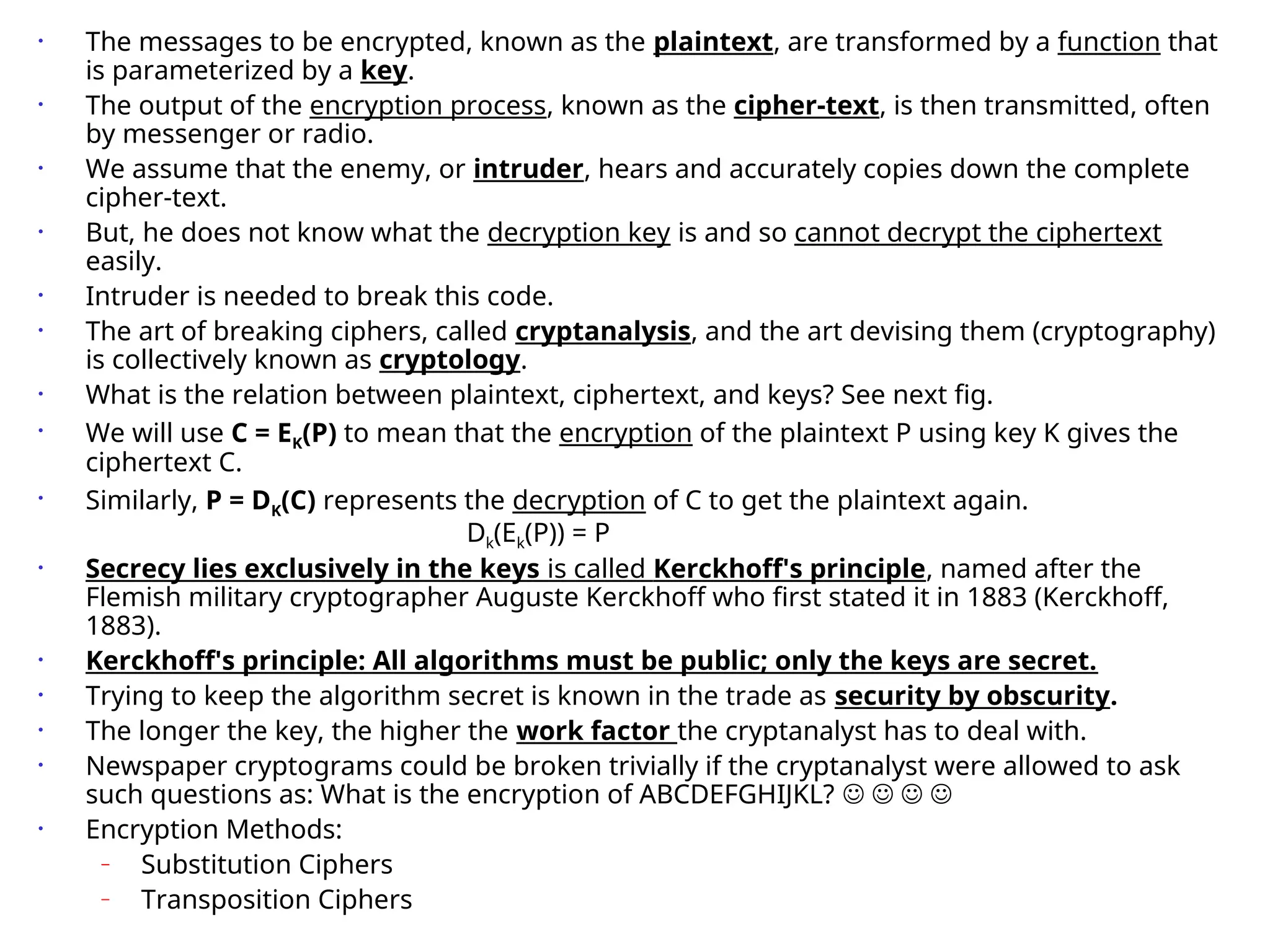 • The messages to be encrypted, known as the plaintext, are transformed by a function that
is parameterized by a key.
• The output of the encryption process, known as the cipher-text, is then transmitted, often
by messenger or radio.
• We assume that the enemy, or intruder, hears and accurately copies down the complete
cipher-text.
• But, he does not know what the decryption key is and so cannot decrypt the ciphertext
easily.
• Intruder is needed to break this code.
• The art of breaking ciphers, called cryptanalysis, and the art devising them (cryptography)
is collectively known as cryptology.
• What is the relation between plaintext, ciphertext, and keys? See next fig.
• We will use C = EK(P) to mean that the encryption of the plaintext P using key K gives the
ciphertext C.
• Similarly, P = DK(C) represents the decryption of C to get the plaintext again.
Dk(Ek(P)) = P
• Secrecy lies exclusively in the keys is called Kerckhoff's principle, named after the
Flemish military cryptographer Auguste Kerckhoff who first stated it in 1883 (Kerckhoff,
1883).
• Kerckhoff's principle: All algorithms must be public; only the keys are secret.
• Trying to keep the algorithm secret is known in the trade as security by obscurity.
• The longer the key, the higher the work factor the cryptanalyst has to deal with.
• Newspaper cryptograms could be broken trivially if the cryptanalyst were allowed to ask
such questions as: What is the encryption of ABCDEFGHIJKL?    
• Encryption Methods:
– Substitution Ciphers
– Transposition Ciphers
 