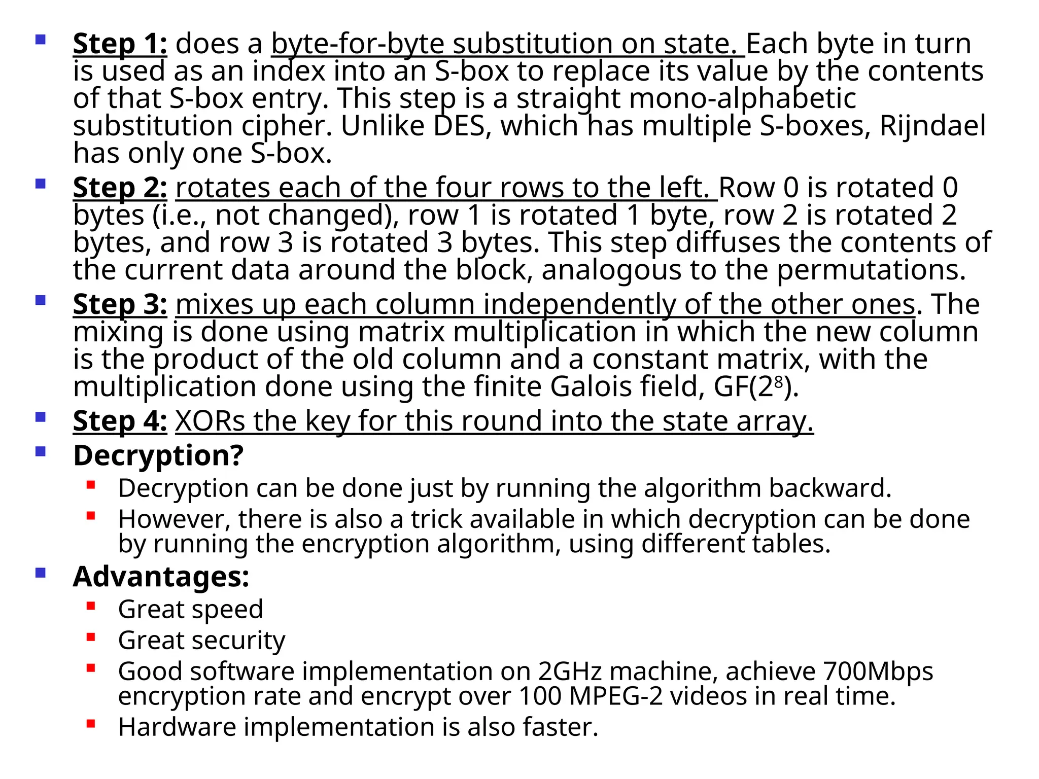  Step 1: does a byte-for-byte substitution on state. Each byte in turn
is used as an index into an S-box to replace its value by the contents
of that S-box entry. This step is a straight mono-alphabetic
substitution cipher. Unlike DES, which has multiple S-boxes, Rijndael
has only one S-box.
 Step 2: rotates each of the four rows to the left. Row 0 is rotated 0
bytes (i.e., not changed), row 1 is rotated 1 byte, row 2 is rotated 2
bytes, and row 3 is rotated 3 bytes. This step diffuses the contents of
the current data around the block, analogous to the permutations.
 Step 3: mixes up each column independently of the other ones. The
mixing is done using matrix multiplication in which the new column
is the product of the old column and a constant matrix, with the
multiplication done using the finite Galois field, GF(28
).
 Step 4: XORs the key for this round into the state array.
 Decryption?

Decryption can be done just by running the algorithm backward.

However, there is also a trick available in which decryption can be done
by running the encryption algorithm, using different tables.
 Advantages:

Great speed

Great security

Good software implementation on 2GHz machine, achieve 700Mbps
encryption rate and encrypt over 100 MPEG-2 videos in real time.

Hardware implementation is also faster.
 