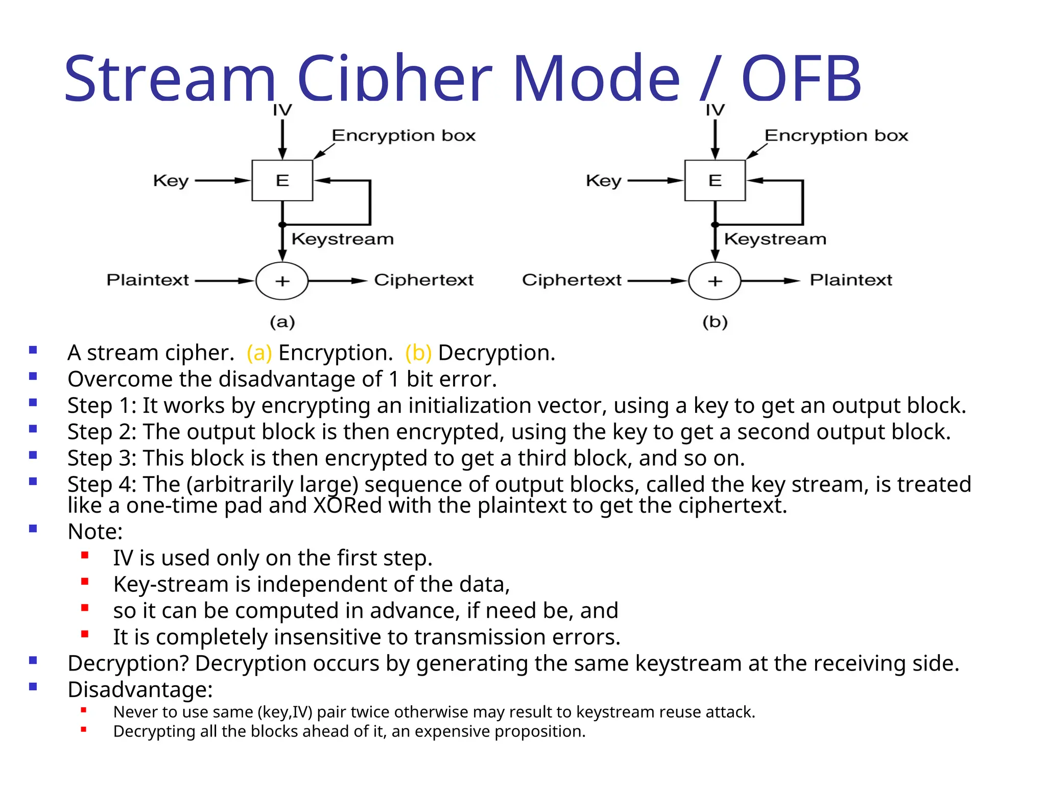 Stream Cipher Mode / OFB
 A stream cipher. (a) Encryption. (b) Decryption.
 Overcome the disadvantage of 1 bit error.
 Step 1: It works by encrypting an initialization vector, using a key to get an output block.
 Step 2: The output block is then encrypted, using the key to get a second output block.
 Step 3: This block is then encrypted to get a third block, and so on.
 Step 4: The (arbitrarily large) sequence of output blocks, called the key stream, is treated
like a one-time pad and XORed with the plaintext to get the ciphertext.
 Note:

IV is used only on the first step.

Key-stream is independent of the data,

so it can be computed in advance, if need be, and

It is completely insensitive to transmission errors.
 Decryption? Decryption occurs by generating the same keystream at the receiving side.
 Disadvantage:

Never to use same (key,IV) pair twice otherwise may result to keystream reuse attack.
 Decrypting all the blocks ahead of it, an expensive proposition.
 