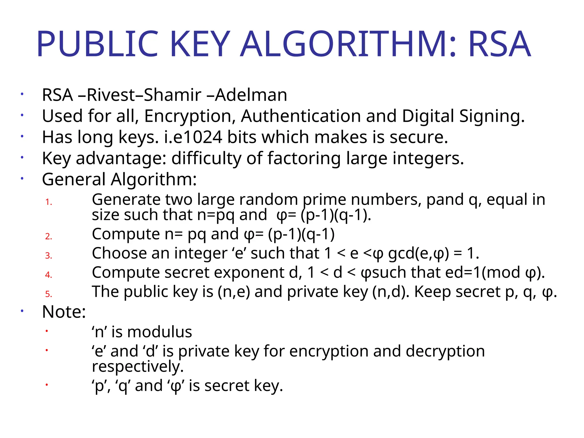 PUBLIC KEY ALGORITHM: RSA
• RSA –Rivest–Shamir –Adelman
• Used for all, Encryption, Authentication and Digital Signing.
• Has long keys. i.e1024 bits which makes is secure.
• Key advantage: difficulty of factoring large integers.
• General Algorithm:
1. Generate two large random prime numbers, pand q, equal in
size such that n=pq and φ= (p-1)(q-1).
2. Compute n= pq and φ= (p-1)(q-1)
3. Choose an integer ‘e’ such that 1 < e <φ gcd(e,φ) = 1.
4. Compute secret exponent d, 1 < d < φsuch that ed=1(mod φ).
5. The public key is (n,e) and private key (n,d). Keep secret p, q, φ.
• Note:
• ‘n’ is modulus
• ‘e’ and ‘d’ is private key for encryption and decryption
respectively.
• ‘p’, ‘q’ and ‘φ’ is secret key.
 