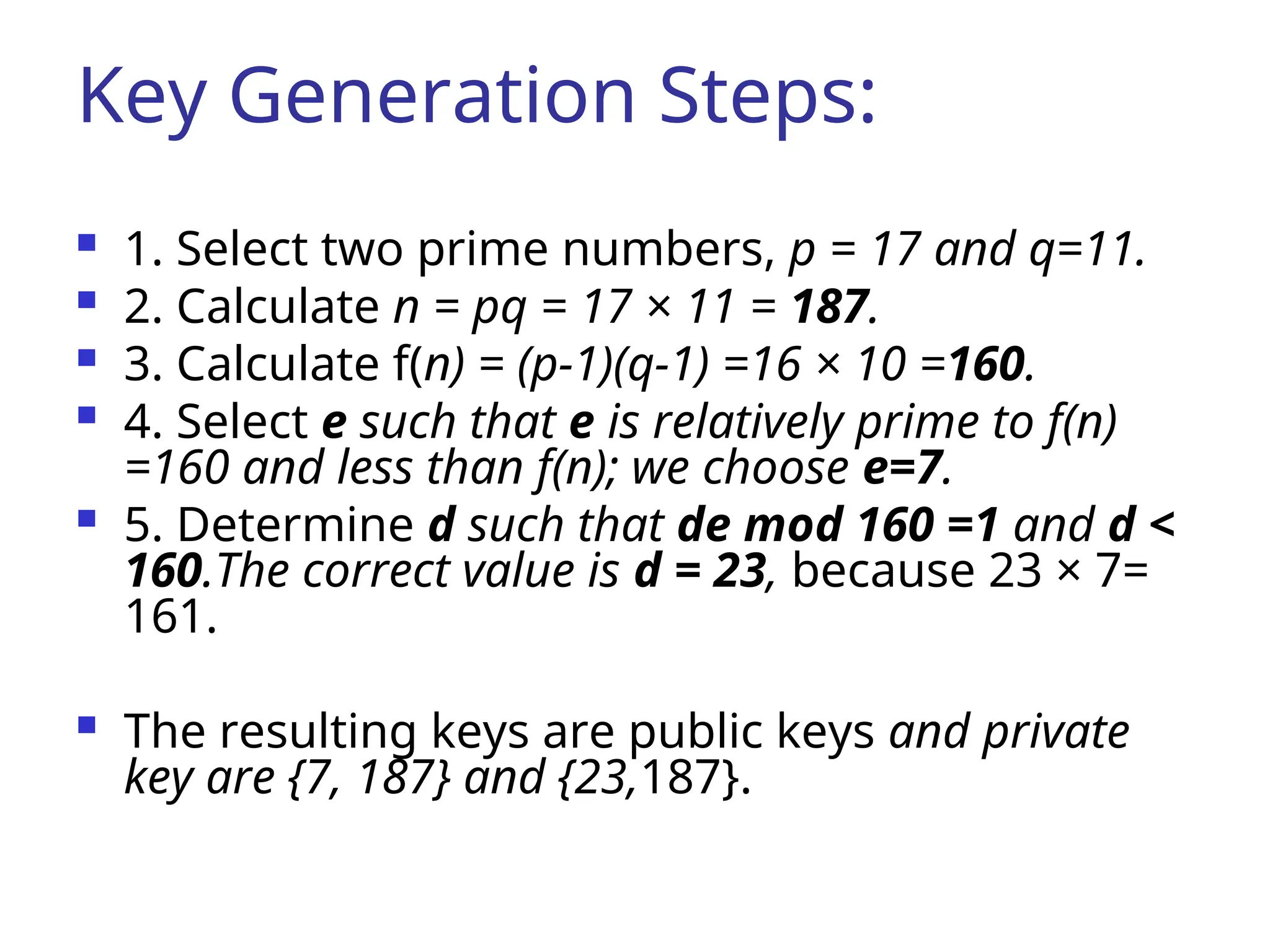 Key Generation Steps:
 1. Select two prime numbers, p = 17 and q=11.
 2. Calculate n = pq = 17 × 11 = 187.
 3. Calculate f(n) = (p-1)(q-1) =16 × 10 =160.
 4. Select e such that e is relatively prime to f(n)
=160 and less than f(n); we choose e=7.
 5. Determine d such that de mod 160 =1 and d <
160.The correct value is d = 23, because 23 × 7=
161.
 The resulting keys are public keys and private
key are {7, 187} and {23,187}.
 