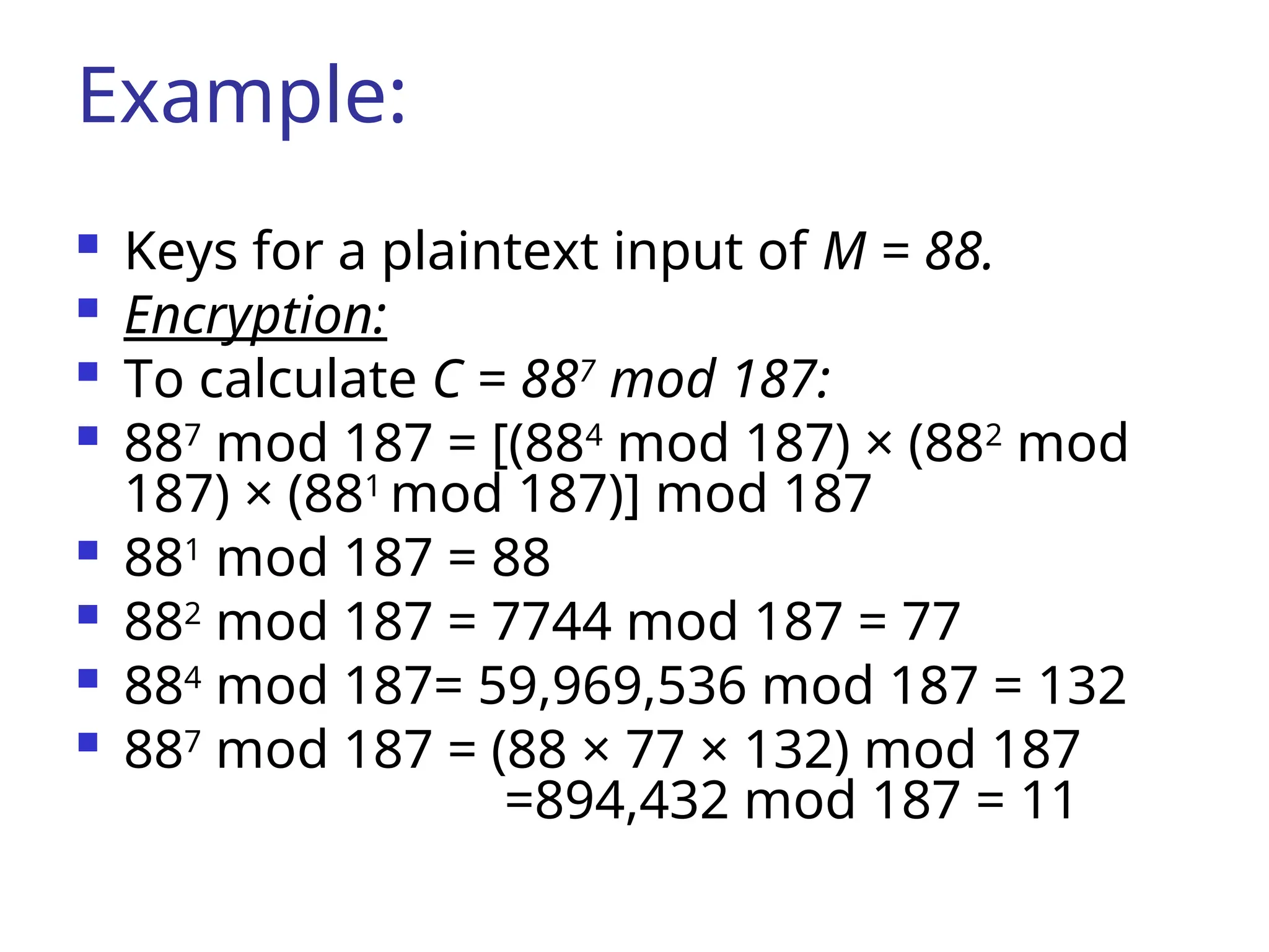 Example:
 Keys for a plaintext input of M = 88.
 Encryption:
 To calculate C = 887
mod 187:
 887
mod 187 = [(884
mod 187) × (882
mod
187) × (881
mod 187)] mod 187
 881
mod 187 = 88
 882
mod 187 = 7744 mod 187 = 77
 884
mod 187= 59,969,536 mod 187 = 132
 887
mod 187 = (88 × 77 × 132) mod 187
=894,432 mod 187 = 11
 