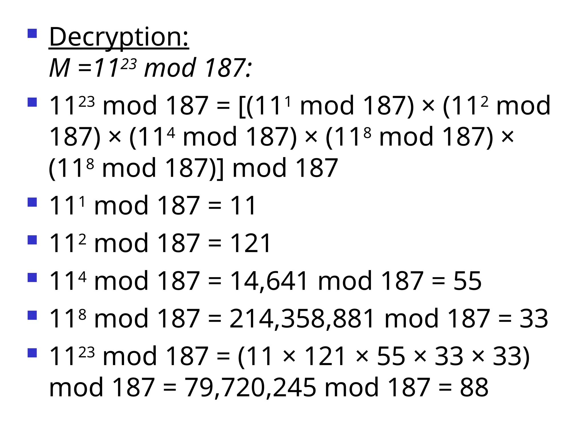  Decryption:
M =1123
mod 187:
 1123
mod 187 = [(111
mod 187) × (112
mod
187) × (114
mod 187) × (118
mod 187) ×
(118
mod 187)] mod 187
 111
mod 187 = 11
 112
mod 187 = 121
 114
mod 187 = 14,641 mod 187 = 55
 118
mod 187 = 214,358,881 mod 187 = 33
 1123
mod 187 = (11 × 121 × 55 × 33 × 33)
mod 187 = 79,720,245 mod 187 = 88
 
