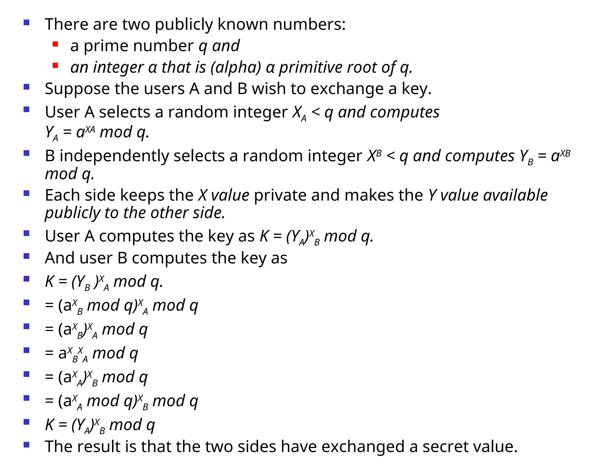 There are two publicly known numbers:
 a prime number q and
 an integer α that is (alpha) α primitive root of q.
 Suppose the users A and B wish to exchange a key.
 User A selects a random integer XA < q and computes
YA = aXA
mod q.
 B independently selects a random integer XB
< q and computes YB = aXB
mod q.
 Each side keeps the X value private and makes the Y value available
publicly to the other side.
 User A computes the key as K = (YA)X
B mod q.
 And user B computes the key as
 K = (YB )X
A mod q.
 = (aX
B mod q)X
A mod q
 = (aX
B)X
A mod q
 = aX
B
X
A mod q
 = (aX
A)X
B mod q
 = (aX
A mod q)X
B mod q
 K = (YA)X
B mod q
 The result is that the two sides have exchanged a secret value.
 