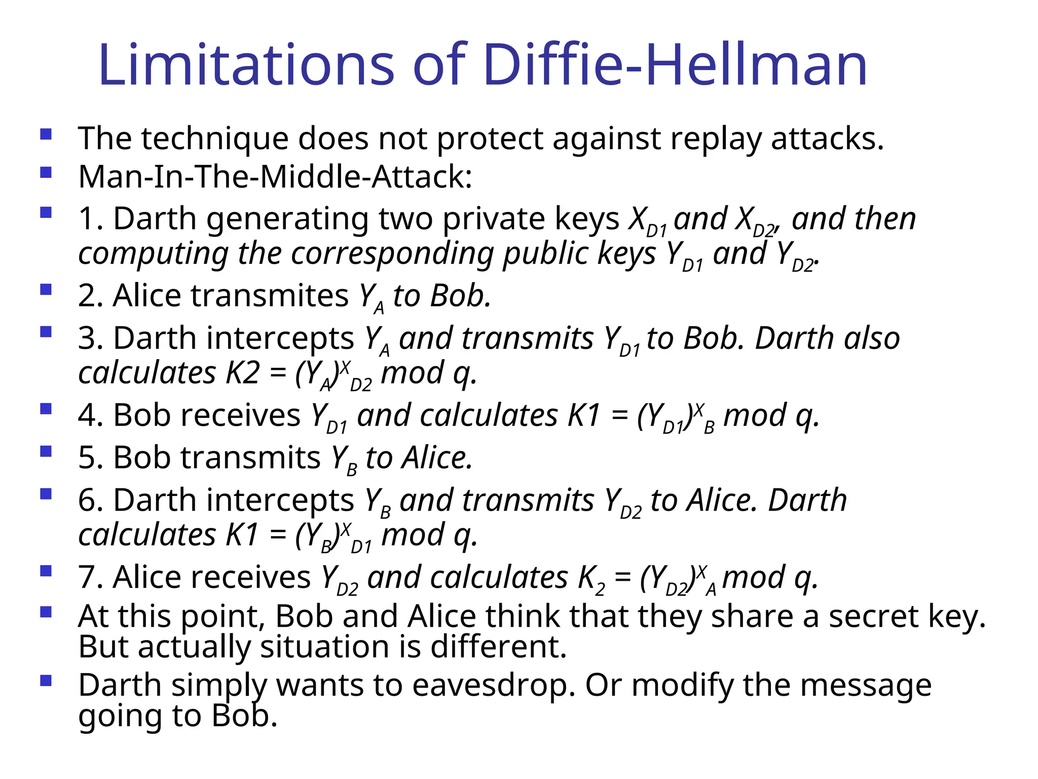 Limitations of Diffie-Hellman
 The technique does not protect against replay attacks.
 Man-In-The-Middle-Attack:

1. Darth generating two private keys XD1 and XD2, and then
computing the corresponding public keys YD1 and YD2.

2. Alice transmites YA to Bob.

3. Darth intercepts YA and transmits YD1 to Bob. Darth also
calculates K2 = (YA)X
D2 mod q.

4. Bob receives YD1 and calculates K1 = (YD1)X
B mod q.

5. Bob transmits YB to Alice.

6. Darth intercepts YB and transmits YD2 to Alice. Darth
calculates K1 = (YB)X
D1 mod q.

7. Alice receives YD2 and calculates K2 = (YD2)X
A mod q.
 At this point, Bob and Alice think that they share a secret key.
But actually situation is different.
 Darth simply wants to eavesdrop. Or modify the message
going to Bob.
 