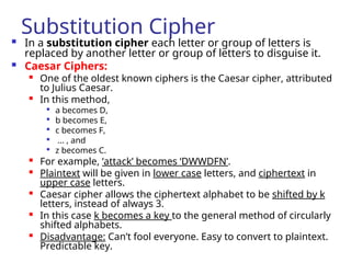 Substitution Cipher
 In a substitution cipher each letter or group of letters is
replaced by another letter or group of letters to disguise it.
 Caesar Ciphers:

One of the oldest known ciphers is the Caesar cipher, attributed
to Julius Caesar.

In this method,

a becomes D,

b becomes E,

c becomes F,

... , and

z becomes C.

For example, ‘attack’ becomes ‘DWWDFN’.

Plaintext will be given in lower case letters, and ciphertext in
upper case letters.

Caesar cipher allows the ciphertext alphabet to be shifted by k
letters, instead of always 3.

In this case k becomes a key to the general method of circularly
shifted alphabets.

Disadvantage: Can’t fool everyone. Easy to convert to plaintext.
Predictable key.
 