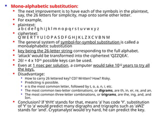  Mono-alphabetic substitution:

The next improvement is to have each of the symbols in the plaintext,
say, the 26 letters for simplicity, map onto some other letter.

For example,

plaintext:
a b c d e f g h i j k l m n o p q r s t u v w x y z

ciphertext:
Q W E R T Y U I O P A S D F G H J K L Z X C V B N M

The general system of symbol-for-symbol substitution is called a
monoalphabetic substitution

key being the 26-letter string corresponding to the full alphabet.

‘attack’ would be transformed into the ciphertext ‘QZZQEA’.

26! = 4 x 1026
possible keys can be used.

Even at 1 nsec per solution, a computer would take 1010
years to try all
the keys.

Disadvantage:

How to carry 26 lettered key? CD? Written? How? Risky.

Predicting is possible.

e is the most common letter, followed by t, o, a, n, i, etc.

The most common two-letter combinations, or digrams, are th, in, er, re, and an.

The most common three-letter combinations, or trigrams, are the, ing, and, and
Ion.

Conclusion? If ‘thYt’ stands for that, means ‘a’ has code ‘Y’. substitution
of ‘Y’ to ‘a’ would predict many digraphs and trigraphs such as ‘aWZ’
stands for ‘and’. Cryptanalyst would try hard, he can predict the key.
 