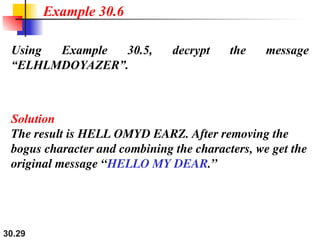 30.29
Using Example 30.5, decrypt the message
“ELHLMDOYAZER”.
Solution
The result is HELL OMYD EARZ. After removing the
bogus character and combining the characters, we get the
original message “HELLO MY DEAR.”
Example 30.6
 