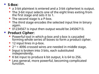  S-Box:
 a 3-bit plaintext is entered and a 3-bit ciphertext is output.
 The 3-bit input selects one of the eight lines exiting from
the first stage and sets it to 1.

The second stage is a P-box.

The third stage encodes the selected input line in binary
again.

01234567 is input then output would be 24506713.
 Product Cipher:
 Powerful tool in which p-box and s-box is cascaded
forming whole series of boxes to form a product cipher.
 12 input lines in p-box.

212
= 4096 crossed wires are needed in middle stage.

Input is broken into 3 bits, each substituted
independently.

K bit input to produce k bit output, k is 64 to 256.

Less general, more powerful, becoming complicated
function.
 