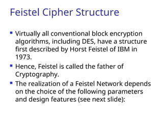 Feistel Cipher Structure
 Virtually all conventional block encryption
algorithms, including DES, have a structure
first described by Horst Feistel of IBM in
1973.
 Hence, Feistel is called the father of
Cryptography.
 The realization of a Feistel Network depends
on the choice of the following parameters
and design features (see next slide):
 