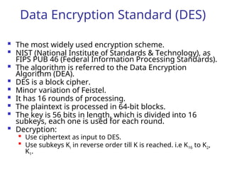 Data Encryption Standard (DES)
 The most widely used encryption scheme.
 NIST (National Institute of Standards & Technology), as
FIPS PUB 46 (Federal Information Processing Standards).
 The algorithm is referred to the Data Encryption
Algorithm (DEA).
 DES is a block cipher.
 Minor variation of Feistel.
 It has 16 rounds of processing.
 The plaintext is processed in 64-bit blocks.
 The key is 56 bits in length, which is divided into 16
subkeys, each one is used for each round.
 Decryption:

Use ciphertext as input to DES.

Use subkeys Ki in reverse order till K is reached. i.e K16 to K2,
K1.
 