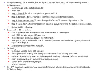  DES (Data Encryption Standard), was widely adopted by the industry for use in security products.
 DES procedure:

Enciphering a 64-bit data block and a

56-bit key

Step 1: Stage 1: An initial transposition (permutation)
 Step 2: Iteration 1 to 16: rounds of a complex key dependent calculation.

Step 3: Stage ‘second last’: 32 bit exchange of leftmost 32 bits with rightmost 32 bits.

Step 4: Stage ‘last’: A final transposition, obtained by just reversing the obtained transposition.
 Output: 64 bit ciphertext.
 Iteration 1 to 16 procedure:
 Each stage takes two 32-bit inputs and produces two 32-bit outputs.
 Each of 16 iterations uses different key.
 The left output is simply a copy of the right input.
 The right output is the bitwise XOR of the left input and a function of the right input and the
key for this stage, Ki.
 All the complexity lies in this function.
 Whitening:
 Technique used to make DES sronger.
 XORing random 64bit key with each plaintext block before feeding it into DES.
 And then again XORing a second 64 bit key with resulting ciphertext before transmitting it.
 It can be removed easily by running reverse operation.
 It adds more bits to the key length.
 Time consuming.
 In 1977, standford cryptography researchers Diffie and Hellman designed a machine that breaks
DES within 1 day.
 