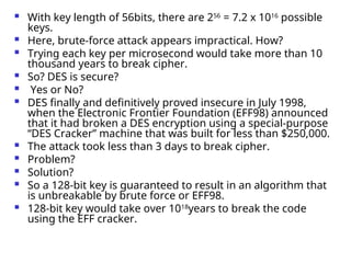  With key length of 56bits, there are 256
= 7.2 x 1016
possible
keys.
 Here, brute-force attack appears impractical. How?
 Trying each key per microsecond would take more than 10
thousand years to break cipher.
 So? DES is secure?
 Yes or No?
 DES finally and definitively proved insecure in July 1998,
when the Electronic Frontier Foundation (EFF98) announced
that it had broken a DES encryption using a special-purpose
“DES Cracker” machine that was built for less than $250,000.
 The attack took less than 3 days to break cipher.
 Problem?
 Solution?
 So a 128-bit key is guaranteed to result in an algorithm that
is unbreakable by brute force or EFF98.
 128-bit key would take over 1018
years to break the code
using the EFF cracker.
 