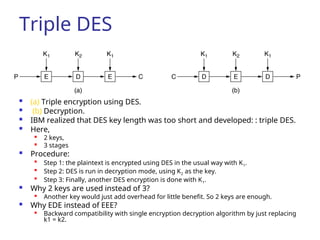 Triple DES
 (a) Triple encryption using DES.
 (b) Decryption.
 IBM realized that DES key length was too short and developed: : triple DES.
 Here,
 2 keys,
 3 stages
 Procedure:

Step 1: the plaintext is encrypted using DES in the usual way with K1.

Step 2: DES is run in decryption mode, using K2 as the key.

Step 3: Finally, another DES encryption is done with K1.
 Why 2 keys are used instead of 3?

Another key would just add overhead for little benefit. So 2 keys are enough.
 Why EDE instead of EEE?

Backward compatibility with single encryption decryption algorithm by just replacing
k1 = k2.
 