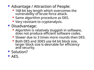  Advantage / Attraction of People:

168 bit key length which overcomes the
vulnerability of brute force attack.

Same algorithm procedure as DES.

Very resistant to cryptanalysis.
 Disadvantage:

Algorithm is relatively sluggish in software,
does not produce efficient software codes.

Slower due to 3 times more rounds then DES.

Both DES and 3DES use 64 bit block size,
larger block size is desirable for efficiency
and security.
 Solution?
 AES.
 