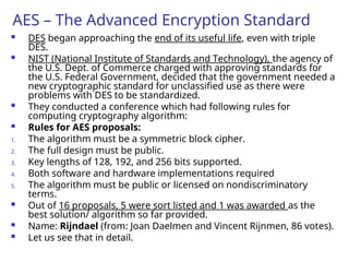AES – The Advanced Encryption Standard
 DES began approaching the end of its useful life, even with triple
DES.
 NIST (National Institute of Standards and Technology), the agency of
the U.S. Dept. of Commerce charged with approving standards for
the U.S. Federal Government, decided that the government needed a
new cryptographic standard for unclassified use as there were
problems with DES to be standardized.
 They conducted a conference which had following rules for
computing cryptography algorithm:
 Rules for AES proposals:
1. The algorithm must be a symmetric block cipher.
2. The full design must be public.
3. Key lengths of 128, 192, and 256 bits supported.
4. Both software and hardware implementations required
5. The algorithm must be public or licensed on nondiscriminatory
terms.
 Out of 16 proposals, 5 were sort listed and 1 was awarded as the
best solution/ algorithm so far provided.
 Name: Rijndael (from: Joan Daelmen and Vincent Rijnmen, 86 votes).
 Let us see that in detail.
 