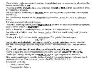 • The messages to be encrypted, known as the plaintext, are transformed by a function that
is parameterized by a key.
• The output of the encryption process, known as the cipher-text, is then transmitted, often
by messenger or radio.
• We assume that the enemy, or intruder, hears and accurately copies down the complete
cipher-text.
• But, he does not know what the decryption key is and so cannot decrypt the ciphertext
easily.
• Intruder is needed to break this code.
• The art of breaking ciphers, called cryptanalysis, and the art devising them (cryptography)
is collectively known as cryptology.
• What is the relation between plaintext, ciphertext, and keys? See next fig.
• We will use C = EK(P) to mean that the encryption of the plaintext P using key K gives the
ciphertext C.
• Similarly, P = DK(C) represents the decryption of C to get the plaintext again.
Dk(Ek(P)) = P
• Secrecy lies exclusively in the keys is called Kerckhoff's principle, named after the
Flemish military cryptographer Auguste Kerckhoff who first stated it in 1883 (Kerckhoff,
1883).
• Kerckhoff's principle: All algorithms must be public; only the keys are secret.
• Trying to keep the algorithm secret is known in the trade as security by obscurity.
• The longer the key, the higher the work factor the cryptanalyst has to deal with.
• Newspaper cryptograms could be broken trivially if the cryptanalyst were allowed to ask
such questions as: What is the encryption of ABCDEFGHIJKL?    
• Encryption Methods:
– Substitution Ciphers
– Transposition Ciphers
 