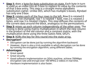  Step 1: does a byte-for-byte substitution on state. Each byte in turn
is used as an index into an S-box to replace its value by the contents
of that S-box entry. This step is a straight mono-alphabetic
substitution cipher. Unlike DES, which has multiple S-boxes, Rijndael
has only one S-box.
 Step 2: rotates each of the four rows to the left. Row 0 is rotated 0
bytes (i.e., not changed), row 1 is rotated 1 byte, row 2 is rotated 2
bytes, and row 3 is rotated 3 bytes. This step diffuses the contents of
the current data around the block, analogous to the permutations.
 Step 3: mixes up each column independently of the other ones. The
mixing is done using matrix multiplication in which the new column
is the product of the old column and a constant matrix, with the
multiplication done using the finite Galois field, GF(28
).
 Step 4: XORs the key for this round into the state array.
 Decryption?

Decryption can be done just by running the algorithm backward.

However, there is also a trick available in which decryption can be done
by running the encryption algorithm, using different tables.
 Advantages:

Great speed

Great security

Good software implementation on 2GHz machine, achieve 700Mbps
encryption rate and encrypt over 100 MPEG-2 videos in real time.

Hardware implementation is also faster.
 