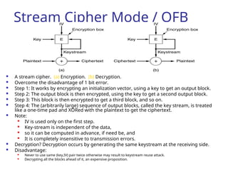 Stream Cipher Mode / OFB
 A stream cipher. (a) Encryption. (b) Decryption.
 Overcome the disadvantage of 1 bit error.
 Step 1: It works by encrypting an initialization vector, using a key to get an output block.
 Step 2: The output block is then encrypted, using the key to get a second output block.
 Step 3: This block is then encrypted to get a third block, and so on.
 Step 4: The (arbitrarily large) sequence of output blocks, called the key stream, is treated
like a one-time pad and XORed with the plaintext to get the ciphertext.
 Note:

IV is used only on the first step.

Key-stream is independent of the data,

so it can be computed in advance, if need be, and

It is completely insensitive to transmission errors.
 Decryption? Decryption occurs by generating the same keystream at the receiving side.
 Disadvantage:

Never to use same (key,IV) pair twice otherwise may result to keystream reuse attack.
 Decrypting all the blocks ahead of it, an expensive proposition.
 