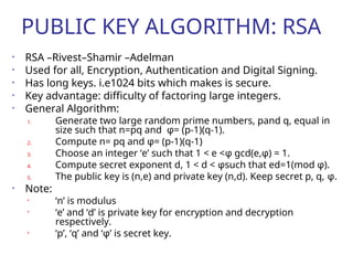 PUBLIC KEY ALGORITHM: RSA
• RSA –Rivest–Shamir –Adelman
• Used for all, Encryption, Authentication and Digital Signing.
• Has long keys. i.e1024 bits which makes is secure.
• Key advantage: difficulty of factoring large integers.
• General Algorithm:
1. Generate two large random prime numbers, pand q, equal in
size such that n=pq and φ= (p-1)(q-1).
2. Compute n= pq and φ= (p-1)(q-1)
3. Choose an integer ‘e’ such that 1 < e <φ gcd(e,φ) = 1.
4. Compute secret exponent d, 1 < d < φsuch that ed=1(mod φ).
5. The public key is (n,e) and private key (n,d). Keep secret p, q, φ.
• Note:
• ‘n’ is modulus
• ‘e’ and ‘d’ is private key for encryption and decryption
respectively.
• ‘p’, ‘q’ and ‘φ’ is secret key.
 