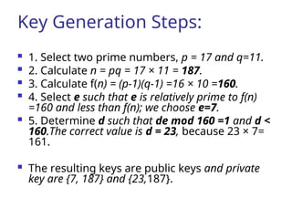 Key Generation Steps:
 1. Select two prime numbers, p = 17 and q=11.
 2. Calculate n = pq = 17 × 11 = 187.
 3. Calculate f(n) = (p-1)(q-1) =16 × 10 =160.
 4. Select e such that e is relatively prime to f(n)
=160 and less than f(n); we choose e=7.
 5. Determine d such that de mod 160 =1 and d <
160.The correct value is d = 23, because 23 × 7=
161.
 The resulting keys are public keys and private
key are {7, 187} and {23,187}.
 