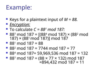 Example:
 Keys for a plaintext input of M = 88.
 Encryption:
 To calculate C = 887
mod 187:
 887
mod 187 = [(884
mod 187) × (882
mod
187) × (881
mod 187)] mod 187
 881
mod 187 = 88
 882
mod 187 = 7744 mod 187 = 77
 884
mod 187= 59,969,536 mod 187 = 132
 887
mod 187 = (88 × 77 × 132) mod 187
=894,432 mod 187 = 11
 
