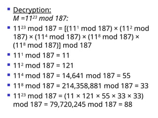  Decryption:
M =1123
mod 187:
 1123
mod 187 = [(111
mod 187) × (112
mod
187) × (114
mod 187) × (118
mod 187) ×
(118
mod 187)] mod 187
 111
mod 187 = 11
 112
mod 187 = 121
 114
mod 187 = 14,641 mod 187 = 55
 118
mod 187 = 214,358,881 mod 187 = 33
 1123
mod 187 = (11 × 121 × 55 × 33 × 33)
mod 187 = 79,720,245 mod 187 = 88
 