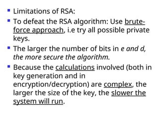  Limitations of RSA:
 To defeat the RSA algorithm: Use brute-
force approach, i.e try all possible private
keys.
 The larger the number of bits in e and d,
the more secure the algorithm.
 Because the calculations involved (both in
key generation and in
encryption/decryption) are complex, the
larger the size of the key, the slower the
system will run.
 