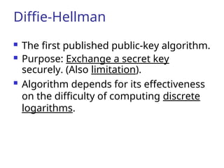 Diffie-Hellman
 The first published public-key algorithm.
 Purpose: Exchange a secret key
securely. (Also limitation).
 Algorithm depends for its effectiveness
on the difficulty of computing discrete
logarithms.
 