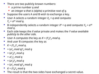  There are two publicly known numbers:
 a prime number q and
 an integer α that is (alpha) α primitive root of q.
 Suppose the users A and B wish to exchange a key.
 User A selects a random integer XA < q and computes
YA = aXA
mod q.
 B independently selects a random integer XB
< q and computes YB = aXB
mod q.
 Each side keeps the X value private and makes the Y value available
publicly to the other side.
 User A computes the key as K = (YA)X
B mod q.
 And user B computes the key as
 K = (YB )X
A mod q.
 = (aX
B mod q)X
A mod q
 = (aX
B)X
A mod q
 = aX
B
X
A mod q
 = (aX
A)X
B mod q
 = (aX
A mod q)X
B mod q
 K = (YA)X
B mod q
 The result is that the two sides have exchanged a secret value.
 