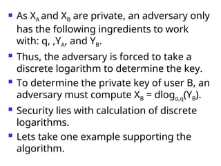  As XA and XB are private, an adversary only
has the following ingredients to work
with: q, ,YA, and YB.
 Thus, the adversary is forced to take a
discrete logarithm to determine the key.
 To determine the private key of user B, an
adversary must compute XB = dlogα,q(YB).
 Security lies with calculation of discrete
logarithms.
 Lets take one example supporting the
algorithm.
 